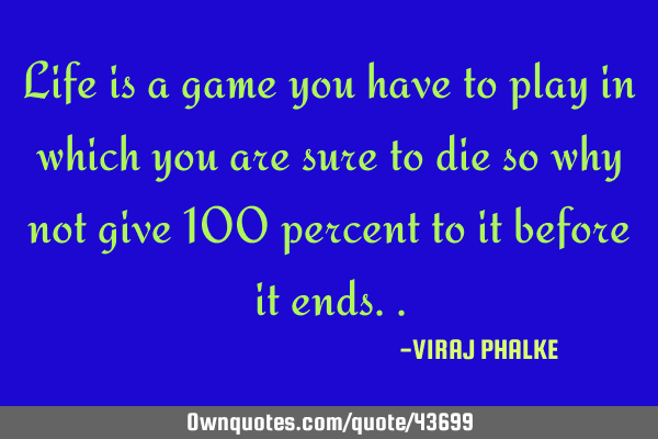 Life is a game you have to play in which you are sure to die so why not give 100 percent to it