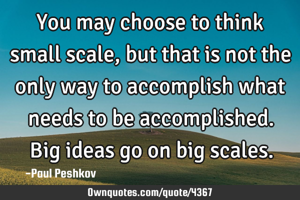 You may choose to think small scale, but that is not the only way to accomplish what needs to be