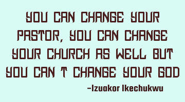 You can change your pastor, you can change your church as well but you can