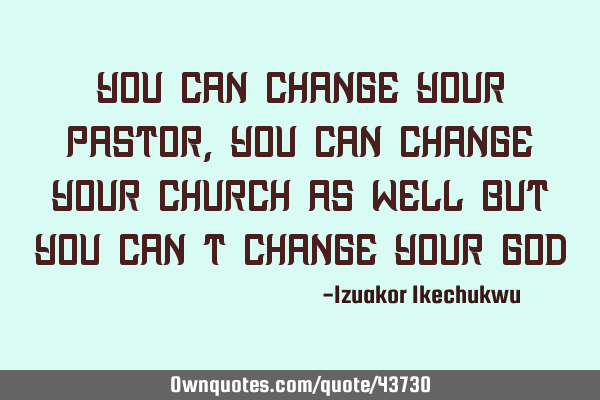 You can change your pastor, you can change your church as well but you can