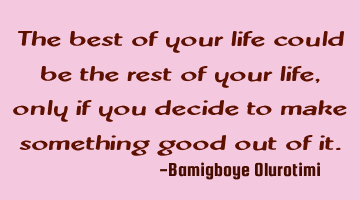 The best of your life could be the rest of your life, only if you decide to make something good out