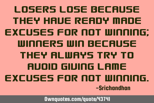 Losers lose because they have ready made excuses for not winning; winners win because they always