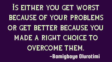 Is either you get worst because of your problems or get better because you made a right choice to