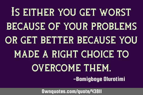 Is either you get worst because of your problems or get better because you made a right choice to