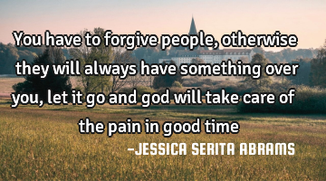 You have to forgive people, otherwise they will always have something over you, let it go and god