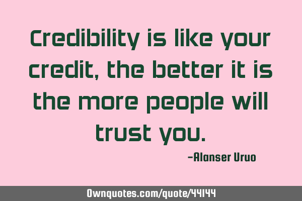 Credibility is like your credit, the better it is the more people will trust
