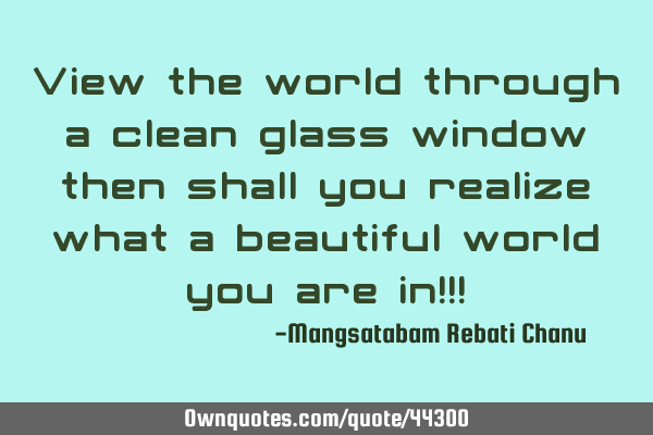 View the world through a clean glass window then shall you realize what a beautiful world you are