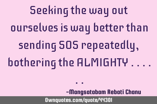 Seeking the way out ourselves is way better than sending SOS repeatedly, bothering the ALMIGHTY