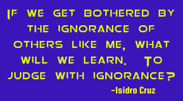 If we get bothered by the ignorance of others like me, what will we learn. To judge with ignorance?