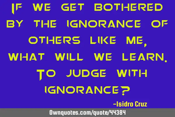 If we get bothered by the ignorance of others like me, what will we learn. To judge with ignorance?
