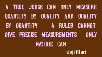 A true judge can only measure quantity by quality and quality by quantity. A Ruler cannot give
