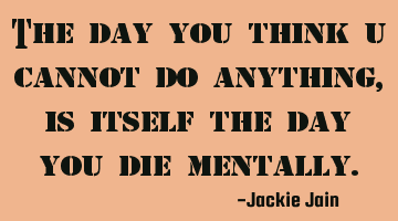 The day you think u cannot do anything, is itself the day you die mentally.