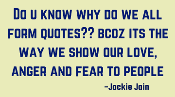 Do u know why do we all form quotes?? bcoz its the way we show our love , anger and fear to people