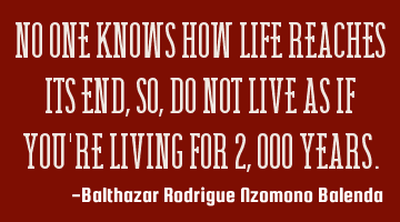 No one knows how life reaches its end, so, do not live as if you