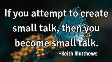 If you attempt to create small talk, then you become small