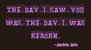 The day I saw you was the day I was reborn.