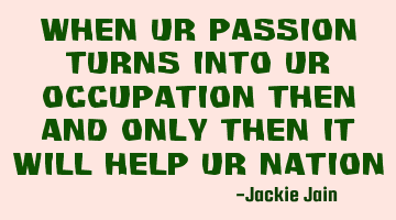 When ur passion turns into ur occupation then and only then it will help ur nation