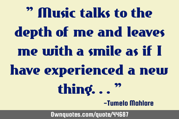 " Music talks to the depth of me and leaves me with a smile as if I have experienced a new thing..."
