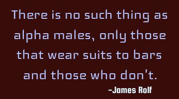 There is no such thing as alpha males, only those that wear suits to bars and those who don