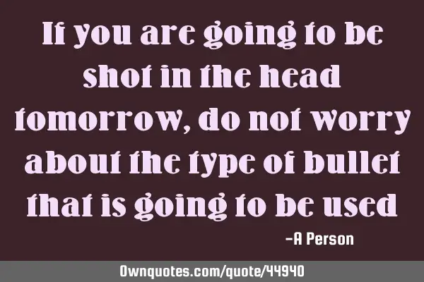 If you are going to be shot in the head tomorrow, do not worry about the type of bullet that is