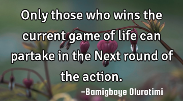 Only those who wins the current game of life can partake in the Next round of the action.