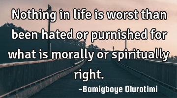 Nothing in life is worst than been hated or purnished for what is morally or spiritually right.