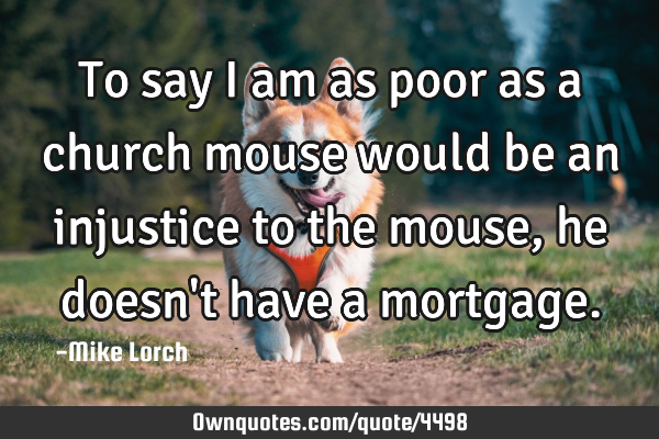 To say I am as poor as a church mouse would be an injustice to the mouse, he doesn