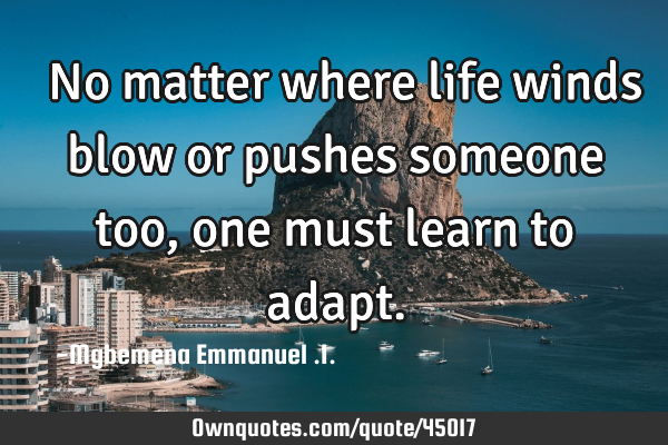  No matter where life winds blow or pushes someone too,one must learn to