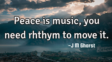 Peace is music, you need rhthym to move it.