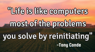 "Life is like computers most of the problems you solve by reinitiating"