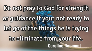 Do not pray to God for strength or guidance if your not ready to let go of the things he is trying