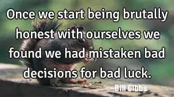 Once we start being brutally honest with ourselves we found we had mistaken bad decisions for bad