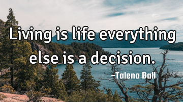 Living is life everything else is a decision.