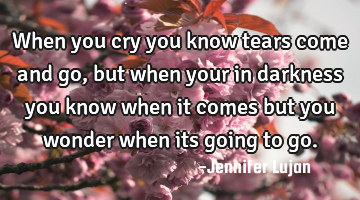 When you cry you know tears come and go, but when your in darkness you know when it comes but you
