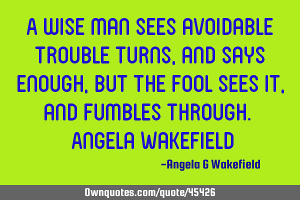 A wise man sees avoidable trouble turns, and says enough, but the fool sees it, and fumbles