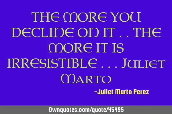 THE MORE YOU DECLINE ON IT ..THE MORE IT IS IRRESISTIBLE ...Juliet M