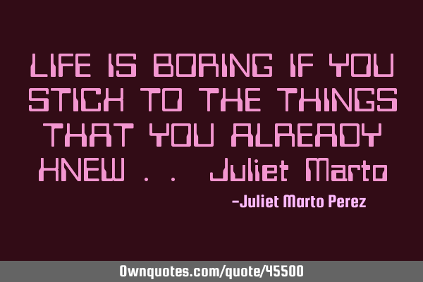 LIFE IS BORING IF YOU STICK TO THE THINGS THAT YOU ALREADY KNEW .. Juliet M