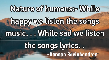 Nature of humans:- While happy we listen the songs music... While sad we listen the songs lyrics..