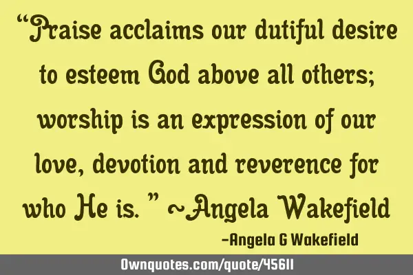 “Praise acclaims our dutiful desire to esteem God above all others; worship is an expression of