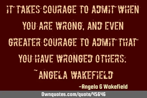 “It takes courage to admit when you are wrong, and even greater courage to admit that you have