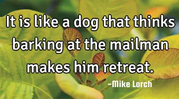 It is like a dog that thinks barking at the mailman makes him
