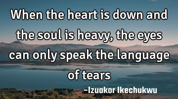 When the heart is down and the soul is heavy, the eyes can only speak the language of tears