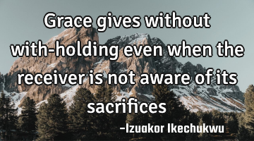 Grace gives without with-holding even when the receiver is not aware of its sacrifices