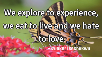 We explore to experience, we eat to live and we hate to love