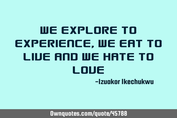 We explore to experience, we eat to live and we hate to