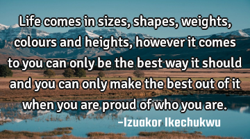 Life comes in sizes, shapes, weights, colours and heights, however it comes to you can only be the