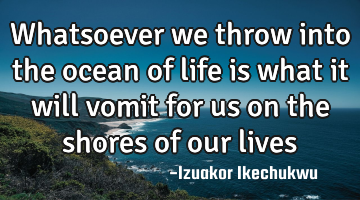 Whatsoever we throw into the ocean of life is what it will vomit for us on the shores of our lives