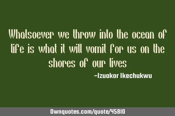 Whatsoever we throw into the ocean of life is what it will vomit for us on the shores of our