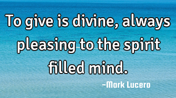 To give is divine, always pleasing to the spirit filled