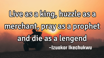 Live as a king, huzzle as a merchant, pray as a prophet and die as a lengend